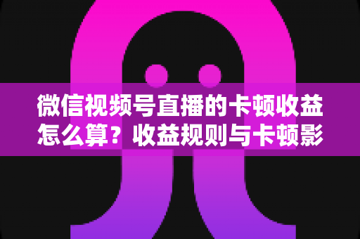 微信视频号直播的卡顿收益怎么算？收益规则与卡顿影响一文讲透
