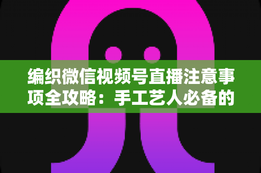 编织微信视频号直播注意事项全攻略：手工艺人必备的开播实战手册