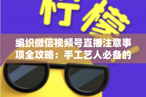 编织微信视频号直播注意事项全攻略：手工艺人必备的开播实战手册