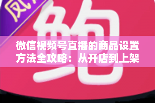 微信视频号直播的商品设置方法全攻略：从开店到上架，一篇讲透带货全流程