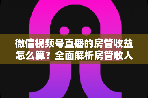 微信视频号直播的房管收益怎么算?全面解析房管收入来源、分成规则与赚钱技巧 微信视频号直播的房管收益怎么算?全面解析房管收入来源、分成规则与赚钱技巧