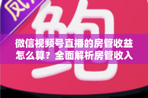 微信视频号直播的房管收益怎么算?全面解析房管收入来源、分成规则与赚钱技巧 微信视频号直播的房管收益怎么算?全面解析房管收入来源、分成规则与赚钱技巧