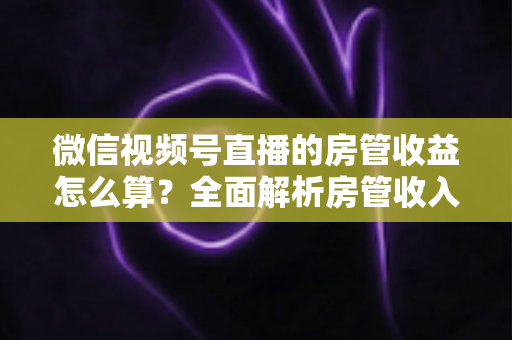 微信视频号直播的房管收益怎么算?全面解析房管收入来源、分成规则与赚钱技巧 微信视频号直播的房管收益怎么算?全面解析房管收入来源、分成规则与赚钱技巧