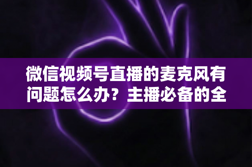 微信视频号直播的麦克风有问题怎么办？主播必备的全场景排查与解决指南