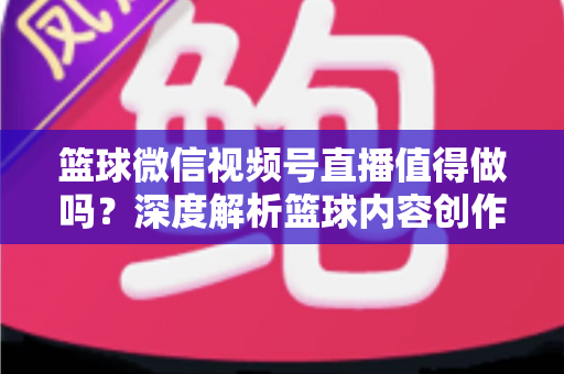 篮球微信视频号直播值得做吗？深度解析篮球内容创作者在视频号的机遇、变现路径与实操指南