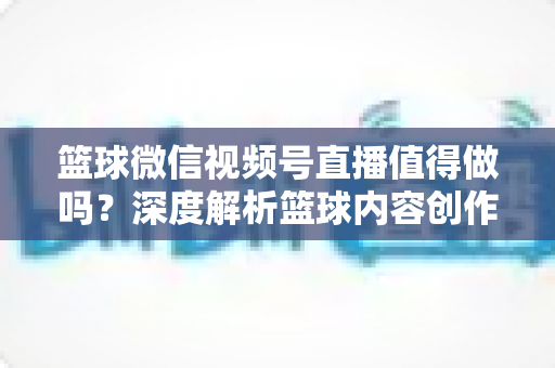 篮球微信视频号直播值得做吗？深度解析篮球内容创作者在视频号的机遇、变现路径与实操指南