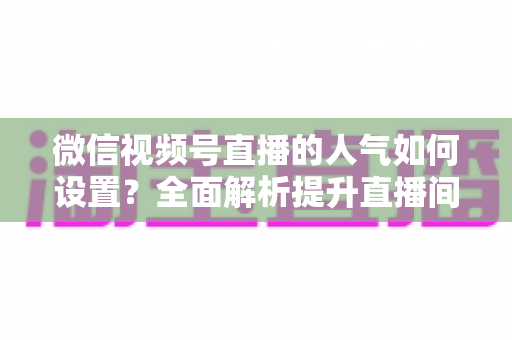 微信视频号直播的人气如何设置?全面解析提升直播间人气的正确方法与实战技巧 微信视频号直播的人气如何设置?全面解析提升直播间人气的正确方法与实战技巧