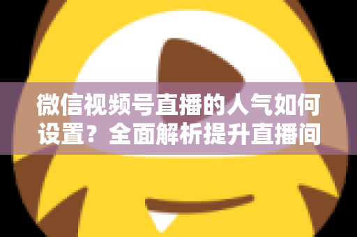 微信视频号直播的人气如何设置?全面解析提升直播间人气的正确方法与实战技巧 微信视频号直播的人气如何设置?全面解析提升直播间人气的正确方法与实战技巧