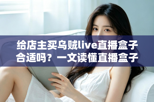 给店主买乌贼live直播盒子合适吗？一文读懂直播盒子的价值、风险与避坑指南