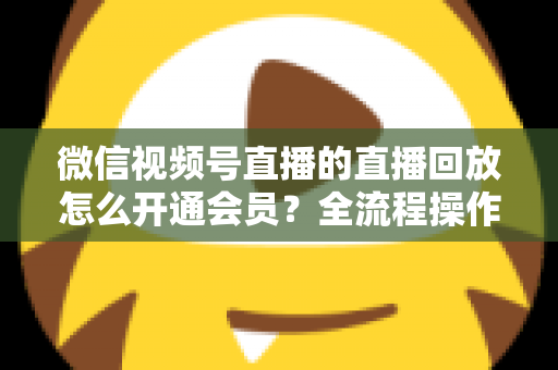 微信视频号直播的直播回放怎么开通会员？全流程操作指南与变现技巧详解