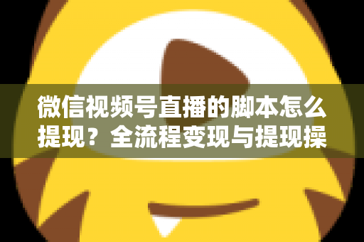 微信视频号直播的脚本怎么提现？全流程变现与提现操作一站式指南