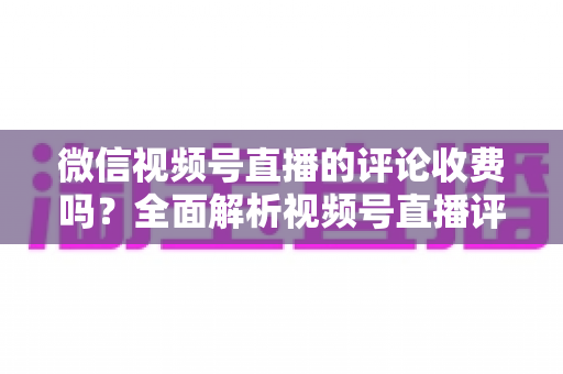 微信视频号直播的评论收费吗?全面解析视频号直播评论功能与相关付费项目的真相 微信视频号直播的评论收费吗?全面解析视频号直播评论功能与相关付费项目的真相