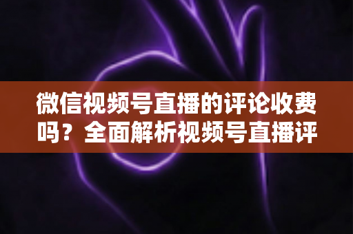 微信视频号直播的评论收费吗?全面解析视频号直播评论功能与相关付费项目的真相 微信视频号直播的评论收费吗?全面解析视频号直播评论功能与相关付费项目的真相