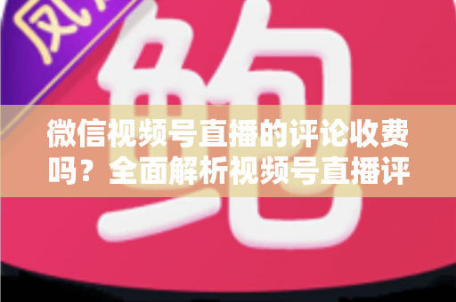微信视频号直播的评论收费吗?全面解析视频号直播评论功能与相关付费项目的真相 微信视频号直播的评论收费吗?全面解析视频号直播评论功能与相关付费项目的真相
