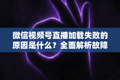 微信视频号直播加载失败的原因是什么？全面解析故障成因与高效解决办法