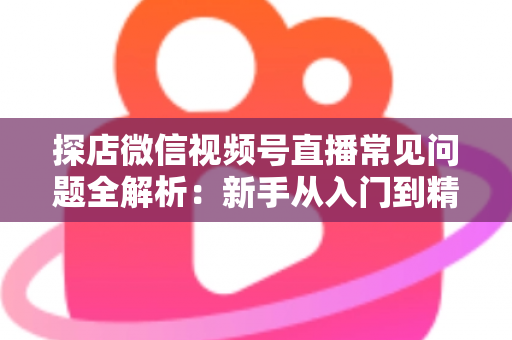 探店微信视频号直播常见问题全解析:新手从入门到精通的实用避坑指南 探店微信视频号直播常见问题全解析:新手从入门到精通的实用避坑指南