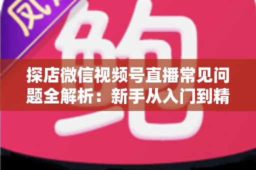 探店微信视频号直播常见问题全解析：新手从入门到精通的实用避坑指南