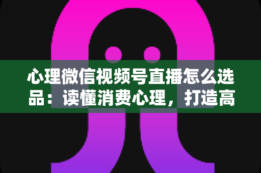 心理微信视频号直播怎么选品:读懂消费心理,打造高转化直播间的选品实战指南 心理微信视频号直播怎么选品:读懂消费心理,打造高转化直播间的选品实战指南