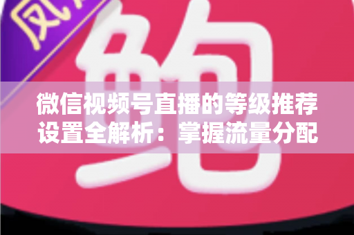 微信视频号直播的等级推荐设置全解析：掌握流量分配逻辑，让直播间人气与转化双提升