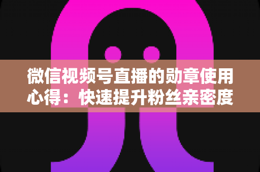 微信视频号直播的勋章使用心得：快速提升粉丝亲密度与直播间互动率的实战全攻略