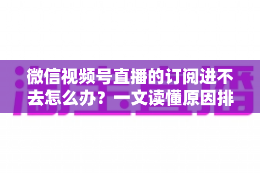 微信视频号直播的订阅进不去怎么办？一文读懂原因排查与实用解决方案