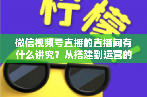 微信视频号直播的直播间有什么讲究？从搭建到运营的实战干货全解析