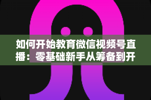如何开始教育微信视频号直播:零基础新手从筹备到开播的全流程实战指南 如何开始教育微信视频号直播:零基础新手从筹备到开播的全流程实战指南
