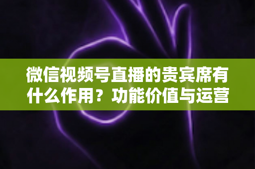 微信视频号直播的贵宾席有什么作用？功能价值与运营技巧全解析
