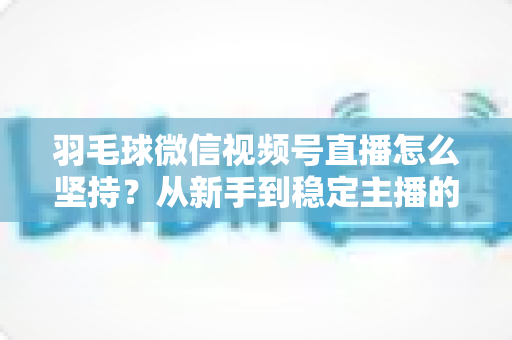 羽毛球微信视频号直播怎么坚持?从新手到稳定主播的持久运营实战指南 羽毛球微信视频号直播怎么坚持?从新手到稳定主播的持久运营实战指南