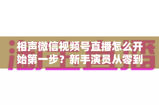 相声微信视频号直播怎么开始第一步？新手演员从零到开播的完整实战指南