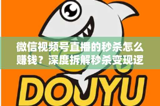 微信视频号直播的秒杀怎么赚钱？深度拆解秒杀变现逻辑与实战运营全攻略