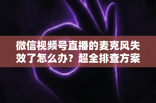 微信视频号直播的麦克风失效了怎么办？超全排查方案与实用技巧一次讲清