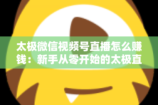 太极微信视频号直播怎么赚钱：新手从零开始的太极直播变现全攻略