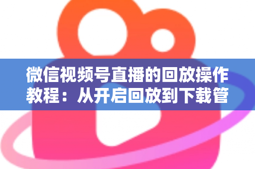 微信视频号直播的回放操作教程：从开启回放到下载管理，一篇吃透直播复盘全流程