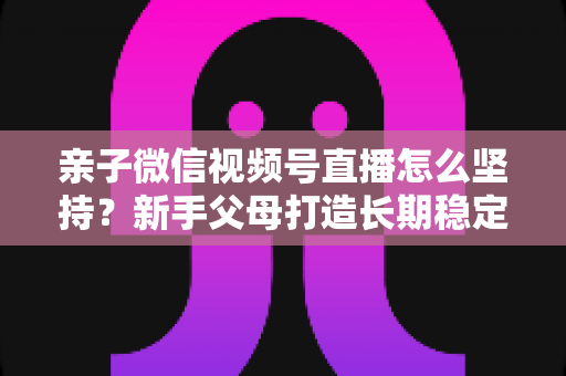 亲子微信视频号直播怎么坚持？新手父母打造长期稳定直播的完整实操指南