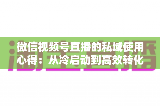 微信视频号直播的私域使用心得：从冷启动到高效转化的实战全攻略
