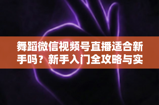 舞蹈微信视频号直播适合新手吗？新手入门全攻略与实战经验分享