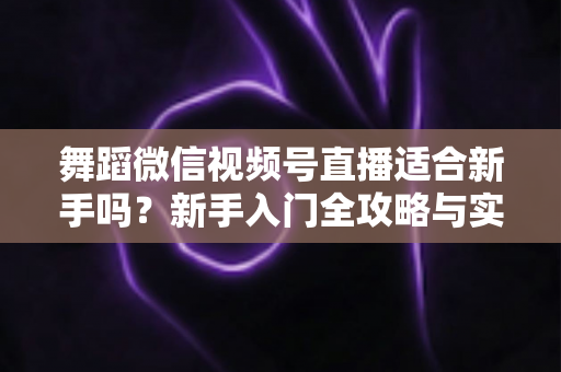 舞蹈微信视频号直播适合新手吗？新手入门全攻略与实战经验分享