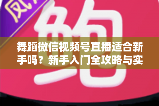 舞蹈微信视频号直播适合新手吗？新手入门全攻略与实战经验分享