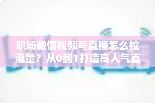 职场微信视频号直播怎么拉流量?从0到1打造高人气直播间的实战指南 职场微信视频号直播怎么拉流量?从0到1打造高人气直播间的实战指南