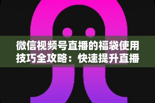 微信视频号直播的福袋使用技巧全攻略：快速提升直播间人气与互动的实战指南