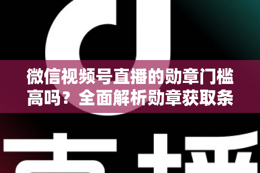 微信视频号直播的勋章门槛高吗？全面解析勋章获取条件、等级规则与快速达标攻略
