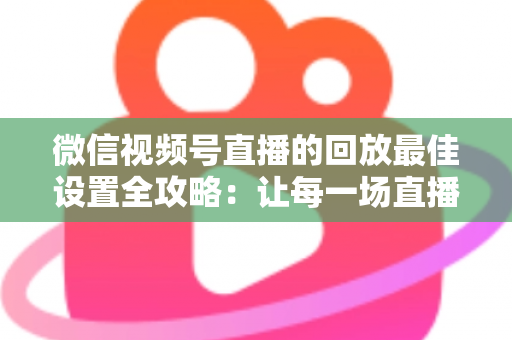 微信视频号直播的回放最佳设置全攻略：让每一场直播价值最大化的完整实操指南