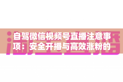 自驾微信视频号直播注意事项：安全开播与高效涨粉的实战指南
