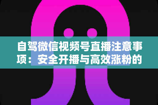 自驾微信视频号直播注意事项：安全开播与高效涨粉的实战指南