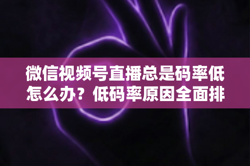 微信视频号直播总是码率低怎么办？低码率原因全面排查与画质提升实战攻略