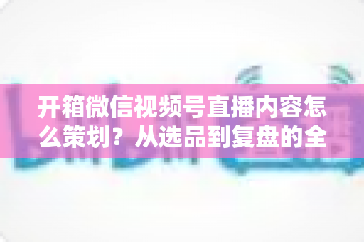 开箱微信视频号直播内容怎么策划？从选品到复盘的全流程实战指南