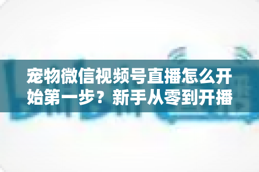 宠物微信视频号直播怎么开始第一步？新手从零到开播的完整实操指南