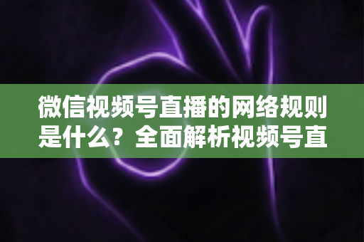 微信视频号直播的网络规则是什么？全面解析视频号直播平台规范与合规运营指南