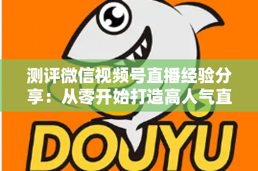 测评微信视频号直播经验分享:从零开始打造高人气直播间的实战指南 测评微信视频号直播经验分享:从零开始打造高人气直播间的实战指南